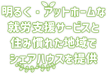 明るく・アットホームな 就労支援サービスと住み慣れた地域で シェアハウスを提供